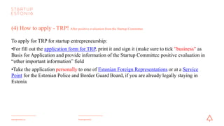 #startupestoniastartupestonia.ee
(4) How to apply - TRP! After positive evaluation from the Startup Committee
To apply for a TRP for startup entrepreneurship:
•For fill out the application form for TRP, print it and sign it (make sure to tick ”business” as
Basis for Application and provideinformation of the Startup Committee positive evaluation in
“other important information” field).
•Take the application personally to one of Estonian Foreign Representations or to a Service
Point for the Estonian Police and Border Guard Board, if you are already legally staying in
Estonia.
 