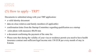 #startupestoniastartupestonia.ee
(5) How to apply - TRP?
Documents to be submitted along with yourTRP application:
• a valid identity document
• data on close relatives and family members (if applicable)
• confirmation letter from the Startup Committee regarding qualification as a startup
• color photo with measures 40x50 mm
• a document confirming the payment of the state fee
• have health insurance contract for the whole duration of the TRP and sufficient legal income
min 130 EUR per every month of stay in Estonia
 