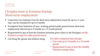 #startupestoniastartupestonia.ee
I Employment in Estonian Startup:
Short-term employment
§ Long-term visa (national visa) for short-term employment issued for up to a 1-year-
stay; can be extended for up to 6 months
§ Exemption from limitation of maximum working period
§ Requirement to pay at least the Estonian minimum gross salary to the foreigner
§ Can bring the spouse and children along
For other companies than startups:
• Can work up to 9 months in a 12 month
period
• Requirement to pay at least the monthly
Estonian average salary
 