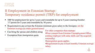 #startupestoniastartupestonia.ee
II Employment in Estonian Startup:
Temporary residence permit (TRP) for employment
§ TRP for employmentfor up to 2 years and extendable for up to 5 years (starting October
‘17 permit for 5 years and extendable by 10 years)
§ Requirement to pay at least the Estonian minimum gross salary to the foreigner, notthe
Estonian average (as under general terms)
• Can bring the spouse and children along
• Exemption from immigration quota
For other companies than startups:
§Prior consent from Estonian UnemploymentOffice
(stating employee with same skills can’t be acquired
nationally)
§Immigration quota applies
§Requirement to pay at least monthly Estonian average
salary
 
