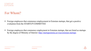 #startupestoniastartupestonia.ee
For Whom?
§ Foreign employees that commence employement in Estonian startups, that get a positive
evaluation from the STARTUPCOMMITTEE
§ Foreign employees that commence employment in Estonian startups, that are listed as startups
by the degree of Ministry of Interior: http://startupestonia.ee/visa/estonian-startups
 