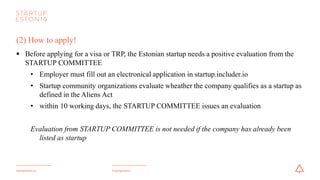 #startupestoniastartupestonia.ee
(2) How to apply- VISA! After positive evaluation from the Startup Committee
§ Before applying for a visa, the Estonian startup needs to register the foreigners short-term
employment
§ Employer needs to fill in the application form and send it to the Police and Border Guard Board
• within 10 working days, the decision will be taken by the PBGB
§ To apply for visa for short-term employmentin Estonian startup:
• Fill out the application form for visa, print it and sign it (make sure to tick short-term employment
as Purpose of Stay)
• Take the application personally to one of Estonian Foreign Representations dealing with long-term
visas (see the link) or to a Service Point for the Estonian Police and Border Guard Board, if you
are already legally staying in Estonia
 