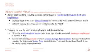 #startupestoniastartupestonia.ee
(3) How to apply- VISA?
Documents to be submitted along with yourvisa application:
•a valid travel document
•confirmation letter from the Police and Border Guard Board regarding short-term employment registration
•1 color photo with measures 35x45 mm
•a document confirming the payment of the state fee
•an insurance policy valid for Estonia or for the Schengen area with a coverage of at least 30.000 EUR for
the entire duration of stay
•evidence regarding accommodation
•any information which supports an applicant intention to leave the Schengen area before the expiry of the
visa
 