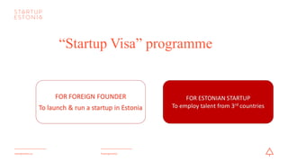 #startupestoniastartupestonia.ee
“Startup Visa” programme
FOR	ESTONIAN	STARTUP
To	employ	 talent	from	3rd countries
FOR	FOREIGN	FOUNDER
To	launch	&	run	a	startup	in	Estonia
 