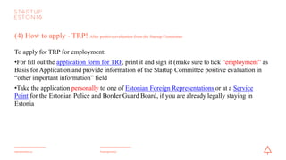#startupestoniastartupestonia.ee
(5) How to apply - TRP?
Documents to submitted along with yourTRP application:
•a valid identity document
•data on close relatives and family members (if applicable)
•color photo with measures 40x50 mm
•a document confirming the payment of the state fee
•The employer must submit to the Police and Border Guard Board:
• an invitation letter (the employer must tick Employment in Startup as data regarding employment)
• confirmation letter from the Startup Committee regarding qualification as a startup
 