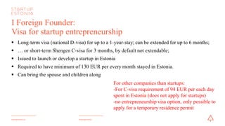 #startupestoniastartupestonia.ee
I Foreign Founder:
Visa for startup entrepreneurship
§ Long-term visa (national D-visa) for up to a 1-year-stay; can be extended for up to 6 months;
§ … or short-term Shengen C-visa for 3 months, by default not extendable;
§ Issued to launch or develop a startup in Estonia
§ Required to have minimum of 130 EUR per every month stayed in Estonia.
§ Can bring the spouse and children along
For other companies than startups:
-For C-visa requirement of 94 EUR per each day
spent in Estonia (does notapply for startups)
-no entrepreneurship visa option, only possible to
apply for a temporary residence permit
 
