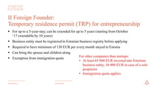 #startupestoniastartupestonia.ee
II Foreign Founder:
Temporary residence permit (TRP) for entrepreneurship
§ For up to a 5-year-stay; can be extended for up to 5 years (starting from October
‘17 extendable by 10 years)
§ Business entity must be registered in Estonian business registry before applying
§ Required to have a minimum of 130 EUR per every month stayed in Estonia
§ Can bring the spouse and children along
§ Exemption from immigration quota
For other companies than startups:
• At least 65 000 EUR invested into Estonian
business entity, 16 000 EUR in case of a sole
proprietor
• Immigration quota applies
 