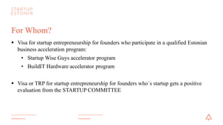#startupestoniastartupestonia.ee
For Whom?
§ Visa for startup entrepreneurship for founders who participate in a qualified Estonian
business acceleration program:
• Startup Wise Guys accelerator program
• BuildIT Hardware accelerator program
§ Visa or TRP for startup entrepreneurship for founders who´s startup gets a positive
evaluation from the STARTUP COMMITTEE
 