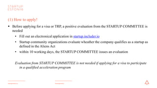 #startupestoniastartupestonia.ee
(1) How to apply!
§ Before applying for a visa or TRP, a positive evaluation from the STARTUPCOMMITTEE is
needed
• Fill out an electronical application in startup.includer.io
• Startup community organizations evaluate wheather the company qualifies as a startup as
defined in the Aliens Act
• within 10 working days, the STARTUPCOMMITTEE issues an evaluation
Evaluation from STARTUPCOMMITTEEis not needed if applying for a visa to participate
in a qualified acceleration program
 