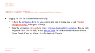 #startupestoniastartupestonia.ee
(2) How to apply- VISA! After positive evaluation from the Startup Committee
§ To apply for a visa for startup entrepreneurship:
• Fill out the application form for visa, print it and sign it (make sure to tick “Startup
entrepreneurship” as Purpose of Stay)
• Take the application personally to one of Estonian Foreign Representations dealing with
long-term visas or at a Service Pointfor the Estonian Police and Border Guard Board, if
you are already legally staying in Estonia
 