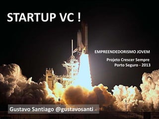 STARTUP VC !
Projeto Crescer Sempre
Porto Seguro - 2013
Gustavo Santiago @gustavosanti
EMPREENDEDORISMO JOVEM
 