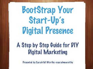 A Step by Step Guide for DIY
Digital Marketing
BootStrap Your
Start-Up’s
Digital Presence
Presented by Sarah M Worthy @sarahmworthy
 