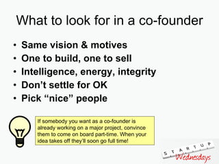 What to look for in a co-founder Same vision & motives One to build, one to sell Intelligence, energy, integrity Don’t settle for OK Pick “nice” people If somebody you want as a co-founder is already working on a major project, convince them to come on board part-time. When your idea takes off they’ll soon go full time! 