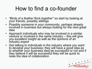 How to find a co-founder “ Birds of a feather flock together”  so start by looking at your friends, possibly siblings Possibly someone in your community, perhaps already involved in business but always looking for the next great idea Approach individuals who may be involved in a similar venture or involved in the same industry – this will give you excellent insight as well as the opinions of an industry expert Get talking to individuals in the industry where you want to develop your business; they will have a good idea as to whether your business idea be successful or not and if they believe it will be successful they will be quick to raise the idea of collaboration  