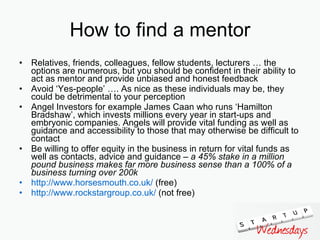 How to find a mentor Relatives, friends, colleagues, fellow students, lecturers … the options are numerous, but you should be confident in their ability to act as mentor and provide unbiased and honest feedback  Avoid ‘Yes-people’ …. As nice as these individuals may be, they could be detrimental to your perception  Angel Investors for example James Caan who runs ‘Hamilton Bradshaw’, which invests millions every year in start-ups and embryonic companies. Angels will provide vital funding as well as guidance and accessibility to those that may otherwise be difficult to contact Be willing to offer equity in the business in return for vital funds as well as contacts, advice and guidance –  a 45% stake in a million pound business makes far more business sense than a 100% of a business turning over 200k http:// www.horsesmouth.co.uk /  (free) http:// www.rockstargroup.co.uk /  (not free) 