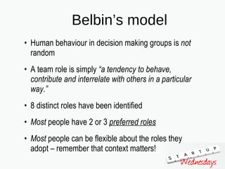 Belbin’s model Human behaviour in decision making groups is  not  random A team role is simply  “a tendency to behave, contribute and interrelate with others in a particular way.”   8 distinct roles have been identified Most  people have 2 or 3  preferred roles   Most  people can be flexible about the roles they adopt – remember that context matters! 