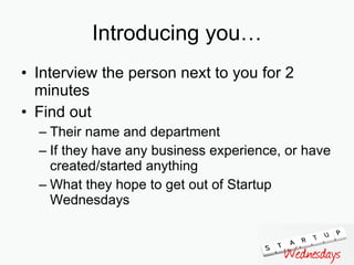 Introducing you… Interview the person next to you for 2 minutes Find out Their name and department If they have any business experience, or have created/started anything What they hope to get out of Startup Wednesdays 