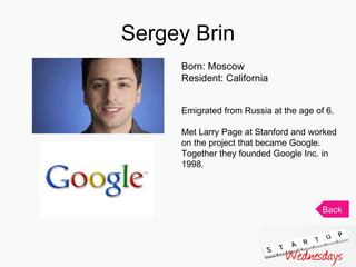 Sergey Brin Born: Moscow Resident: California Emigrated from Russia at the age of 6. Met Larry Page at Stanford and worked on the project that became Google. Together they founded Google Inc. in 1998.  Back 