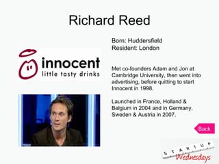 Richard Reed Born: Huddersfield Resident: London Met co-founders Adam and Jon at Cambridge University, then went into advertising, before quitting to start Innocent in 1998. Launched in France, Holland & Belgium in 2004 and in Germany, Sweden & Austria in 2007.  Back 