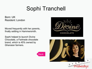 Sophi Tranchell Born: UK Resident: London Moved frequently with her parents, finally settling in Hammersmith. Sophi helped to launch Divine Chocolate, a Fairtrade chocolate brand, which is 45% owned by Ghanaian farmers. Back 