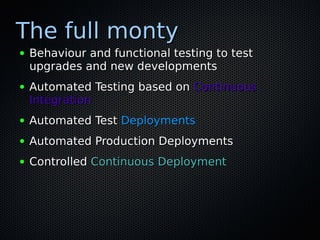 The full monty
●   Behaviour and functional testing to test
    upgrades and new developments
●   Automated Testing based on Continuous
    Integration
●   Automated Test Deployments
●   Automated Production Deployments
●   Controlled Continuous Deployment
 