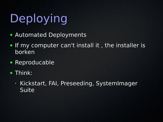 Deploying
●   Automated Deployments
●   If my computer can't install it , the installer is
    borken
●   Reproducable
●   Think:
    •   Kickstart, FAI, Preseeding, SystemImager
        Suite
 