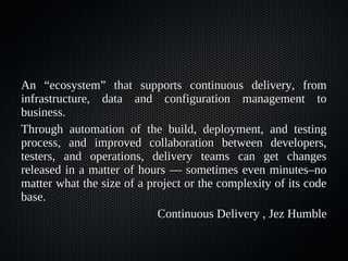 An “ecosystem” that supports continuous delivery, from
infrastructure, data and configuration management to
business.
Through automation of the build, deployment, and testing
process, and improved collaboration between developers,
testers, and operations, delivery teams can get changes
released in a matter of hours — sometimes even minutes–no
matter what the size of a project or the complexity of its code
base.
                            Continuous Delivery , Jez Humble
 
