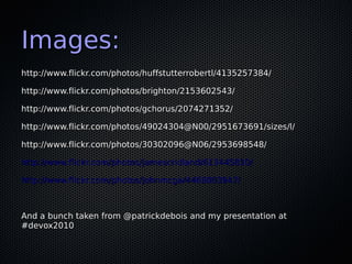 Images:
http://www.flickr.com/photos/huffstutterrobertl/4135257384/

http://www.flickr.com/photos/brighton/2153602543/

http://www.flickr.com/photos/gchorus/2074271352/

http://www.flickr.com/photos/49024304@N00/2951673691/sizes/l/

http://www.flickr.com/photos/30302096@N06/2953698548/

http://www.flickr.com/photos/jamescridland/613445810/

http://www.flickr.com/photos/johnmcga/4468003947/



And a bunch taken from @patrickdebois and my presentation at
#devox2010
 