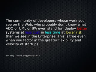 The community of developers whose work you
see on the Web, who probably don’t know what
ADO or UML or JPA even stand for, deploy better
systems at less cost in less time at lower risk
than we see in the Enterprise. This is true even
when you factor in the greater flexibility and
velocity of startups.


Tim Bray , on his blog January 2010
 