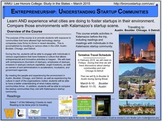 Overview of the Course
The purpose of the course is to provide students with exposure to
communities that have allowed high technology startup
companies (new firms) to thrive in recent decades. This is
accomplished by traveling to various cities in the USA: Austin,
Boulder, Chicago, and Detroit.
During the trip, students will be able to engage with individuals in
various organizations that have fostered a culture that allows
entrepreneurial and innovative activities to happen. We will meet
with entrepreneurs (founders of startups), employees of startups,
investors in startups (venture capitalists, angel investors), as well
as owners of and administrators in accelerators, incubators, and
government agencies.
By meeting the people and experiencing the environment in
Austin, Boulder, Chicago, and Detroit, as well as experiencing the
culture in each of the organizations visited, students will be able
to have a better understanding of what makes startup
communities thrive. In addition, students will be able to compare
the startup communities they visit with Kalamazoo’s startup
community.
Note: Space is limited. Students are required to apply for the course. Applications and questions should be directed to John Mueller (john.mueller@wmich.edu)
This course entails activities in
Kalamazoo before the trip,
including readings and
meetings with individuals in the
Kalamazoo startup community.
WMU: Lee Honors College: Study in the States – March 2015 http://broncostartup.com/usc/
Austin, Boulder, Chicago, & Detroit
ENTREPRENEURSHIP: UNDERSTANDING STARTUP COMMUNITIES
Learn AND experience what cities are doing to foster startups in their environment.
Compare those environments with Kalamazoo’s startup scene.
Readings
Tentative Travel Schedule
March 6-10: Boulder
March 11-15: Austin
Traveling to:
Select 1 of the following 3 books to read.
Reading to be done prior to traveling.
In February 2015, we will meet on
Fridays. During that time we will
have discussions about startup
communities and visit
Chicago & Detroit.
Then we will fly to Boulder &
Austin during Spring Break.
 