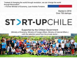 “Instead of changing the world through revolution, we can change the world
through #innovation”
—Former Minister of Economy, Juan Andrés Fontaine
Supported by the Chilean Government
(Ministry of Economy, Ministry of Foreign Affairs, Ministry of Internal Affairs.)
- with the selection panel from the private sector -
Started in 2010
Over 750 startups
 
