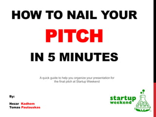 HOW TO NAIL YOUR
                   PITCH
          IN 5 MINUTES
               A quick guide to help you organize your presentation for
                          the final pitch at Startup Weekend



By:

Nezar Kadhem
Tomas Paulauskas
 