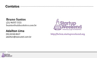 Contatos

Bruno Santos

(21) 96557-3321
bsantos@saldocoletivo.com.br

Adailton Lima

(91) 8158-0617
adailton@executeti.com.br

http://belem.startupweekend.org

 