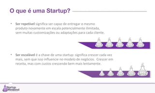 O que é uma Startup?
• Ser repetível significa ser capaz de entregar o mesmo
produto novamente em escala potencialmente ilimitada,
sem muitas customizações ou adaptações para cada cliente.

• Ser escalável é a chave de uma startup: significa crescer cada vez
mais, sem que isso influencie no modelo de negócios. Crescer em
receita, mas com custos crescendo bem mais lentamente.

 