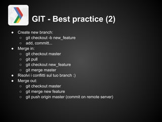 GIT - Best practice (2)
●   Create new branch:
     ○ git checkout -b new_feature
     ○ add, committ...
●   Merge in:
     ○ git checkout master
     ○ git pull
     ○ git checkout new_feature
     ○ git merge master
●   Risolvi i conflitti sul tuo branch :)
●   Merge out:
     ○ git checkout master
     ○ git merge new feature
     ○ git push origin master (commit on remote server)
 