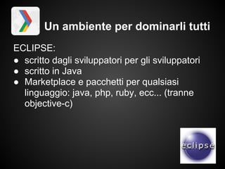 Un ambiente per dominarli tutti
ECLIPSE:
● scritto dagli sviluppatori per gli sviluppatori
● scritto in Java
● Marketplace e pacchetti per qualsiasi
  linguaggio: java, php, ruby, ecc... (tranne
  objective-c)
 