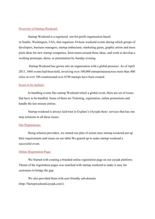 Startup Weekend is a registered not-for-profit organization based
in Seattle, Washington, USA, that organizes 54-hour weekend events during which groups of
developers, business managers, startup enthusiasts, marketing gurus, graphic artists and more
pitch ideas for new startup companies, form teams around those ideas, and work to develop a
working prototype, demo, or presentation by Sunday evening.
Startup Weekend has grown into an organization with a global presence. As of April
2013, 1068 events had been held, involving over 100,000 entrepreneursacross more than 400
cities in over 100 countriesand over 8190 startups have been created.
Issues to be tackled :
In handling events like startup Weekend which a global event, there are set of issues
that have to be handled. Some of them are Ticketing, registration, online promotions and
handle the last minute entries.
Startup weekend is always laid trust in Explara’s (Ayojak then) services that has one
stop solutions to all these issues.
Our Preparations:
Being solution providers, we started our plan of action once startup weekend put up
their requirements and issues on our table.We geared up to make startup weekend a
successful event.
Online Registration Page:
We Started with creating a branded online registration page on our ayojak platform.
Theme of the registration pages was matched with startup weekend to make it easy for
customers to bridge the gap.
We also provided them with user friendly sub-domain
(http://Sartupweekend.ayojak.com/).
Payment Processing Service:
 