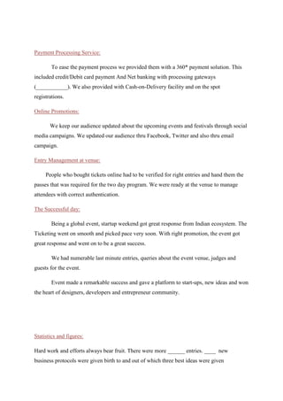 To ease the payment process we provided them with a 360* payment solution. This
included credit/debit card and Net banking with processing gateways. We also provided with
Cash-on-Delivery facility and on the spot registrations.
Online Promotions:
We keep our audience updated about the upcoming events and festivals through social
media campaigns. We updated our audience thru Facebook, Twitter and also thru email
campaign.
Entry Management at venue:
People who bought tickets online had to be verified for right entries and hand them the
passes that was required for the two day program. We were ready at the venue to manage
attendees with correct authentication.
The Successful day:
Being a global event, startup weekend got great response from Indian ecosystem. The
Ticketing went on smooth and picked pace very soon. With right promotion, the event got
great response and went on to be a great success.
We had numerable last minute entries, queries about the event venue, judges and
guests for the event.
Event made a remarkable success and gave a platform to start-ups, new ideas and won
the heart of designers, developers and entrepreneur community.
 