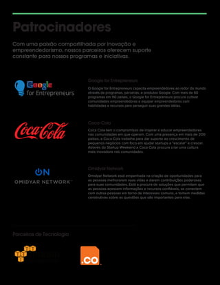 Patrocinadores
Com uma paixão compartilhada por inovação e
empreendedorismo, nossos parceiros oferecem suporte
constante para nossos programas e iniciativas.
O Google for Entrepreneurs capacita empreendedores ao redor do mundo
através de programas, parcerias, e produtos Google. Com mais de 60
programas em 110 países, o Google for Entrepreneurs procura cultivar
comunidades empreendedoras e equipar empreendedores com
habilidades e recursos para perseguir suas grandes idéias.
Coca Cola tem o compromisso de inspirar e educar empreendedores
nas comunidades em que operam. Com uma presença em mais de 200
países, a Coca Cola trabalha para dar suporte ao crescimento de
pequenos negócios com foco em ajudar startups a "escalar" e crescer.
Através do Startup Weekend a Coca Cola procura criar uma cultura
mais inovadora nas comunidades.
Google for Entrepreneurs
Coca-Cola
Omidyar Network está empenhada na criação de oportunidades para
as pessoas melhorarem suas vidas e darem contribuições poderosas
para suas comunidades. Está a procura de soluções que permitam que
as pessoas acessem informações e recursos conﬁáveis, se conectem
com outras pessoas em torno de interesses comuns, e tomem medidas
construtivas sobre as questões que são importantes para elas.
Omidyar Network
Parceiros de Tecnologia
 