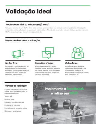 Validação Ideal
Sim, você precisa de um MVP e deve estar sempre aprimorando o seu produto com os feedbacks obtidos pelas
entrevistas e interações com os usuários e stakeholders. Além disso, os jurados adoram startups que apresentam
MVP e comprovam que ﬁzeram uma boa validação.
Preciso de um MVP ou refinar o que já tenho?
Formas de obter ideias e validação
No Seu Time Entrevistas e Testes Outros Times
Incentive e conduza sessões de
Brainstorming. Anotem todas
hipóteses que surgirem e depois
validem com seus potenciais
clientes e stakeholders.
Conduza entrevistas e testes,
online e offline. A melhor maneira
de validar é testar suas hipóteses
diretamente com seus potenciais
usuários e clientes.
Você pode fazer testes de
usabilidade e conversar com
outros times para buscar
feedbacks e novas ideias. Aﬁnal,
eles estão logo ali.
Implemente o feedback
e reﬁne seu MVP
Técnicas de validação
Existem diversas técnicas para
validar suas hipóteses, entre as
mais comuns estão:
Testes A/B
Landing page
Enquetes em redes sociais
Pesquisa de mercado
Formulários de pesquisa online
Mockups e wireframes
 