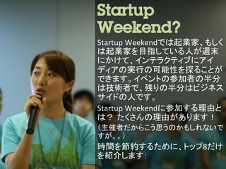 Startup
Weekend?	
  
Startup	
  Weekendでは起業家、もしく
は起業家を目指している人が週末
にかけて、インテラクティブにアイ
ディアの実行の可能性を探ることが
できます。イベントの参加者の半分
は技術者で、残りの半分はビジネス
サイドの人です。	
  
Startup	
  Weekendに参加する理由と
は？ たくさんの理由があります！	
  
（主催者だからこう思うのかもしれないで
すが。。）	
  
時間を節約するために、トップ8だけ
を紹介します：	
  
 