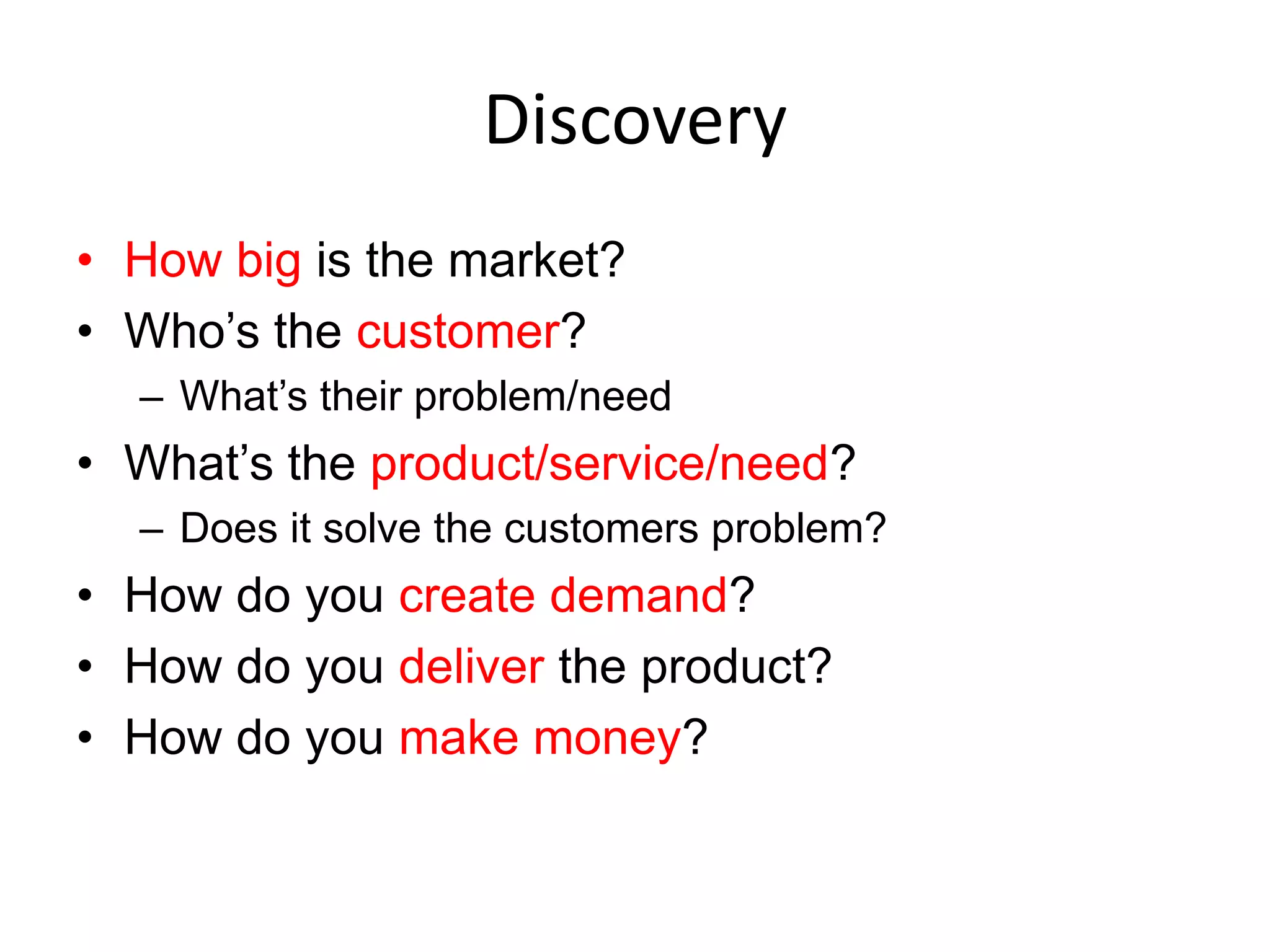 Discovery
• How big is the market?
• Who’s the customer?
  – What’s their problem/need
• What’s the product/service/need?
  – Does it solve the customers problem?
• How do you create demand?
• How do you deliver the product?
• How do you make money?
 