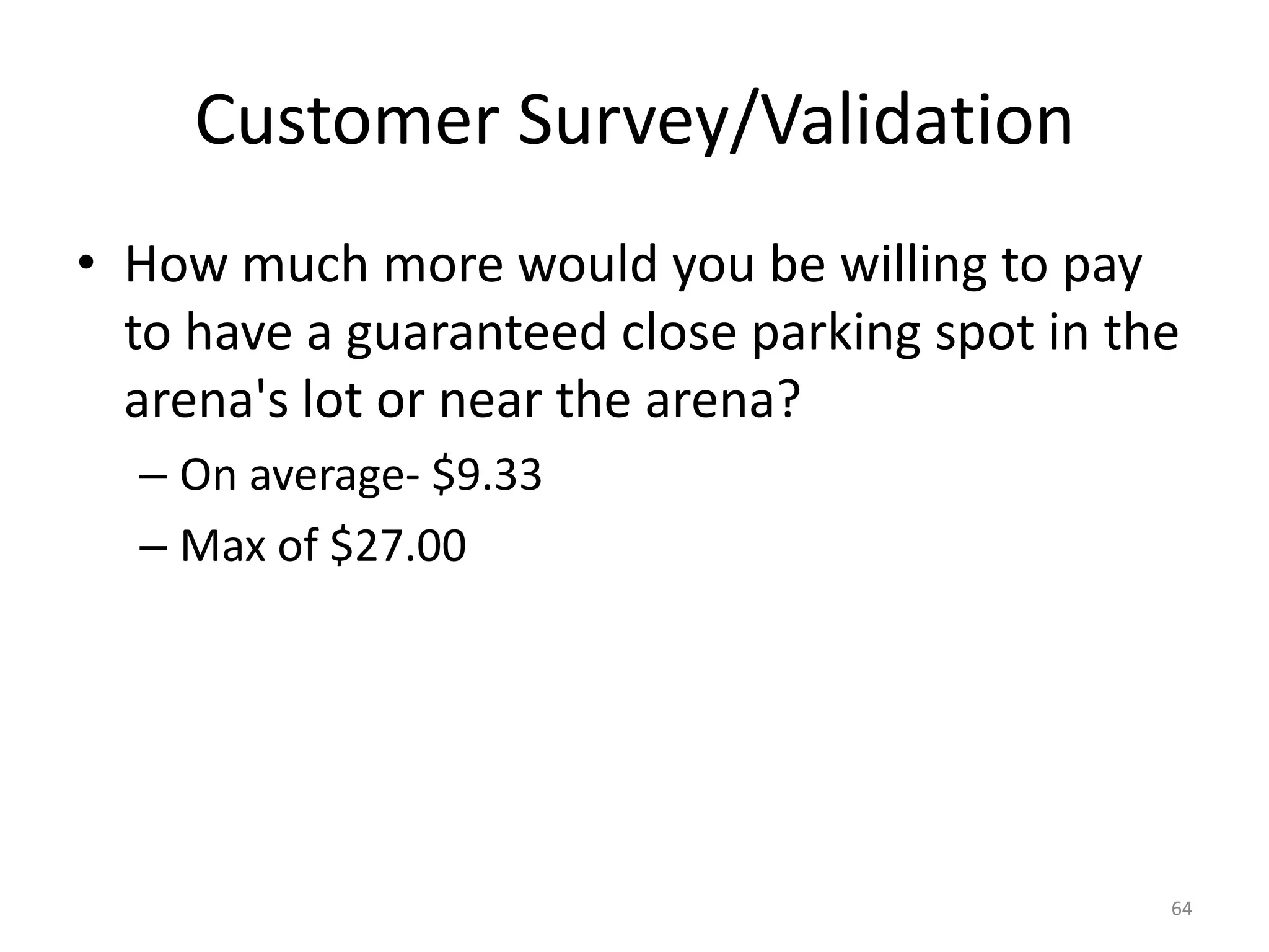 Customer Survey/Validation
• How much more would you be willing to pay
  to have a guaranteed close parking spot in the
  arena's lot or near the arena?
  – On average- $9.33
  – Max of $27.00




                                               64
 
