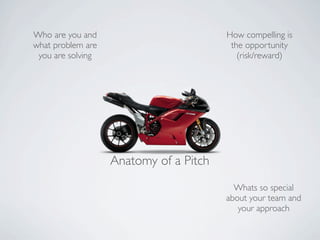 Who are you and                         How compelling is
what problem are                         the opportunity
 you are solving                           (risk/reward)




                   Anatomy of a Pitch
                                          Whats so special
                                        about your team and
                                           your approach
 