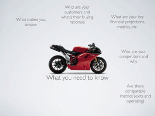 Who are your
                       customers and
                      what’s their buying   What are your key
What makes you
                          rationale         ﬁnancial projections,
   unique
                                               metrics, etc.




                                                  Who are your
                                                 competitors and
                                                     why


                 What you need to know
                                                    Are there
                                                   comparable
                                                 metrics (exits and
                                                    operating)
 