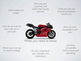 Who are your
                             customers and
                            what’s their buying   What are your key
      What makes you
                                rationale         ﬁnancial projections,
         unique
                                                     metrics, etc.




Why do we want to                                       Who are your
 work with you in                                      competitors and
    particular                                             why


                       What you need to know
                                                          Are there
What’s your core go                                      comparable
to market strategy         Do you understand           metrics (exits and
                           your strengths and             operating)
                              weaknesses
 