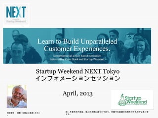 Startup Weekend NEXT Tokyo
                         p                 y
                     インフォメーションセッション

                           April, 2013

                            註：本資料の内容は、個人の見解に基づいており、所属する組織の見解を示すものではありません。
無断複写 ・ 複製・転載はご遠慮ください。
 