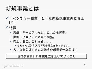 新規事業とは
  「ベンチ
   「ベンチャー創業」と「社内新規事業の立ち上げ」
         創業 と「社内新規事業の立ち上げ
  特徴
       • 製品・サービス：ない。これから開発。
       • 顧客：いない。これから開拓。
       • 売上：ゼロ。これから。。。
            • そもそもビジネスモデルも確立されていない。
       • 人：自分だけ（または数名の創業チームだけ）


                   ゼロから新しい事業を立ち上げていくこと

                                         10
無断複写 ・ 複製・転載はご遠慮ください。
 