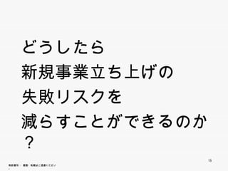 どうしたら
     新規事業立ち上げの
             げ
     失敗リスクを
     減 す
     減らすことができるのか？
            きる
                        15
無断複写 ・ 複製・転載はご遠慮ください。
 