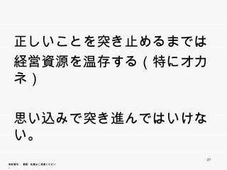 正しいことを突き止めるまでは
  経営資源を温存する（特にオカネ）

  思い込みで突き進んではいけない。


                        21
無断複写 ・ 複製・転載はご遠慮ください。
 